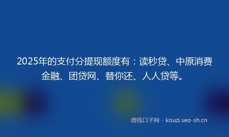 2025年的支付分提现额度有：读秒贷、中原消费金融、团贷网、替你还、人人贷等。