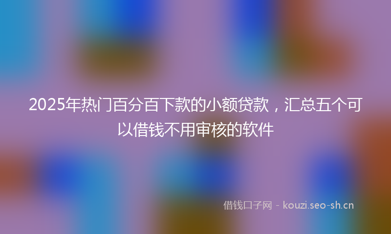 2025年热门百分百下款的小额贷款，汇总五个可以借钱不用审核的软件