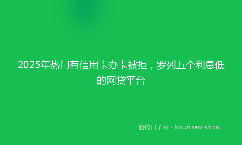 2025年热门有信用卡办卡被拒，罗列五个利息低的网贷平台