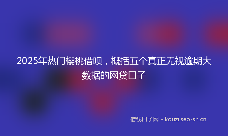 2025年热门樱桃借呗，概括五个真正无视逾期大数据的网贷口子
