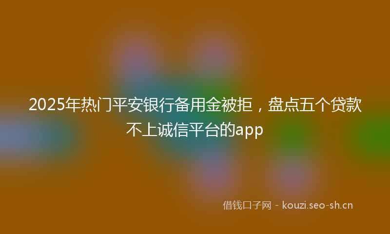 2025年热门平安银行备用金被拒，盘点五个贷款不上诚信平台的app