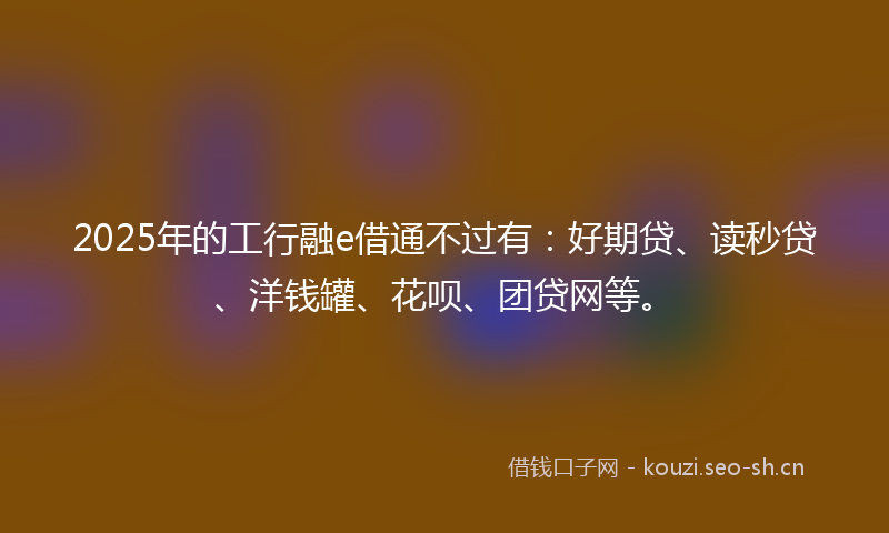 2025年的工行融e借通不过有：好期贷、读秒贷、洋钱罐、花呗、团贷网等。
