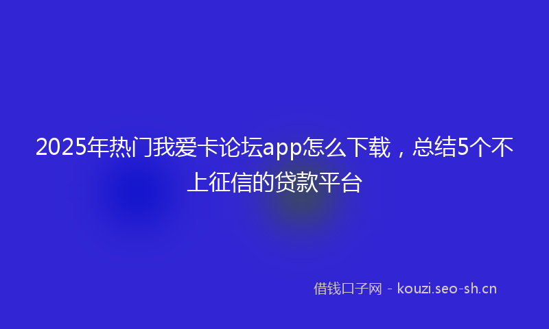 2025年热门我爱卡论坛app怎么下载，总结5个不上征信的贷款平台