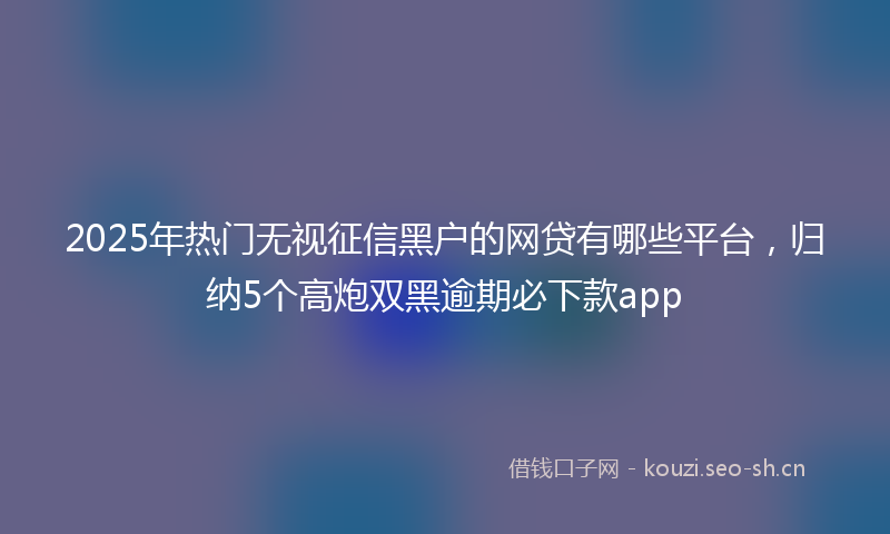 2025年热门无视征信黑户的网贷有哪些平台，归纳5个高炮双黑逾期必下款app