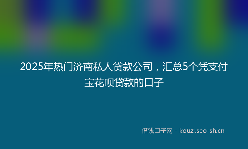 2025年热门济南私人贷款公司，汇总5个凭支付宝花呗贷款的口子