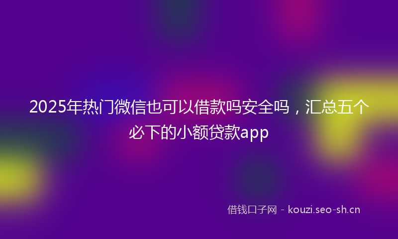2025年热门微信也可以借款吗安全吗，汇总五个必下的小额贷款app