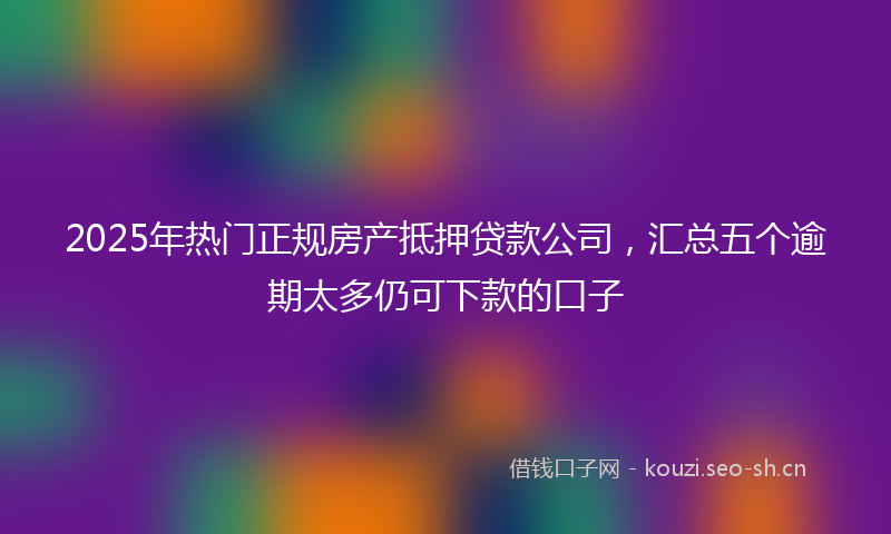 2025年热门正规房产抵押贷款公司，汇总五个逾期太多仍可下款的口子