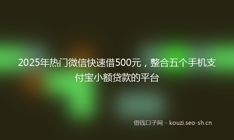2025年热门微信快速借500元，整合五个手机支付宝小额贷款的平台