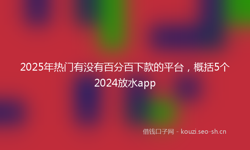 2025年热门有没有百分百下款的平台，概括5个2024放水app