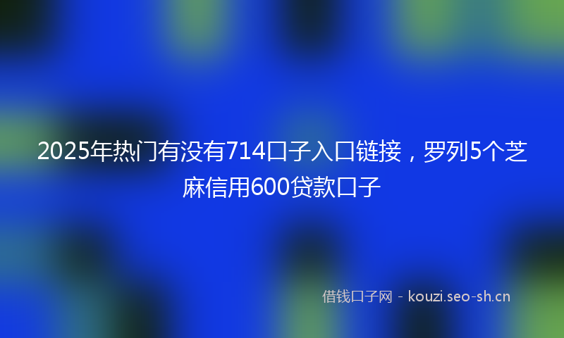 2025年热门有没有714口子入口链接,罗列5个芝麻信用600贷款口子
