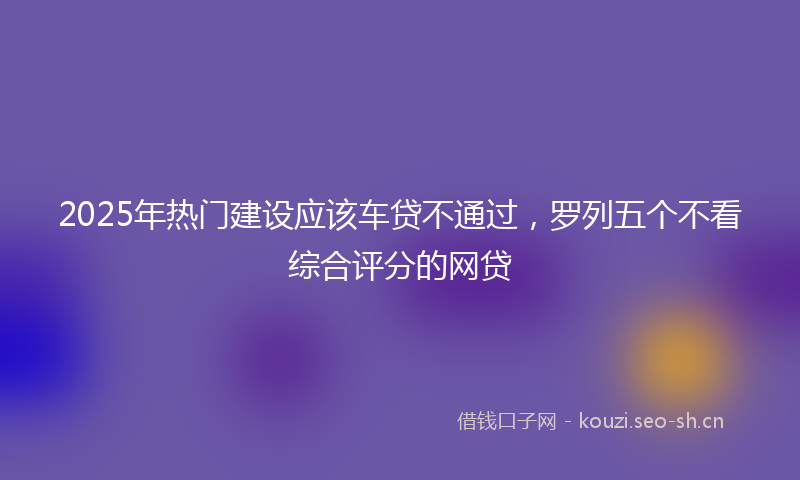 2025年热门建设应该车贷不通过,罗列五个不看综合评分的网贷