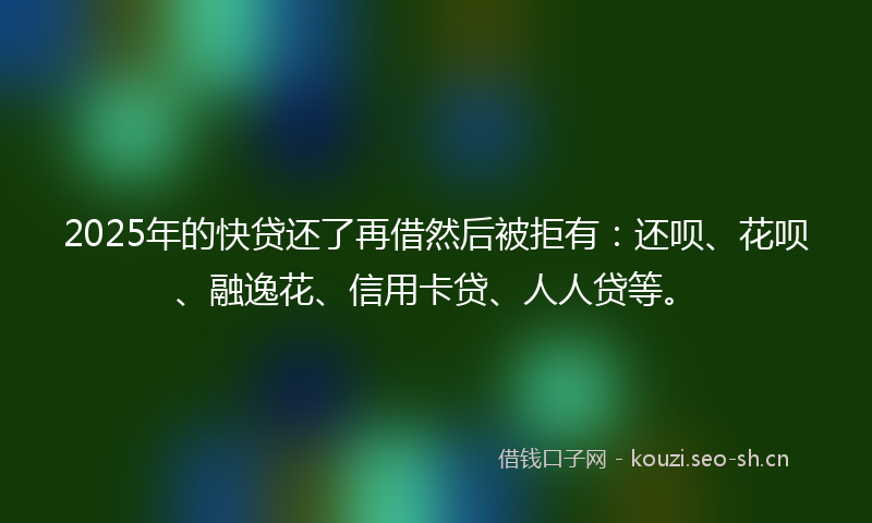 2025年的快贷还了再借然后被拒有：还呗、花呗、融逸花、信用卡贷、人人贷等。