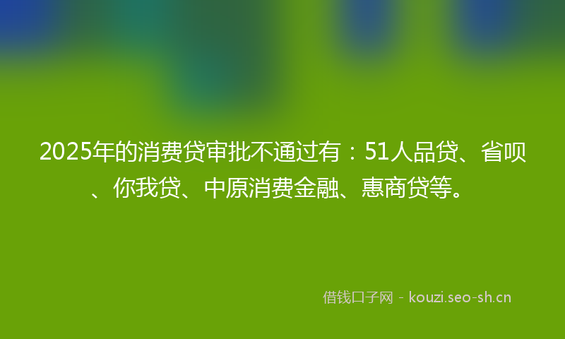 2025年的消费贷审批不通过有：51人品贷、省呗、你我贷、中原消费金融、惠商贷等。