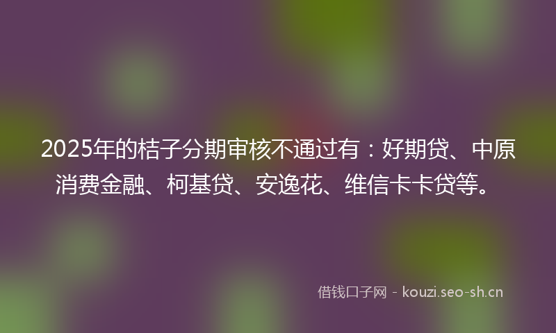 2025年的桔子分期审核不通过有：好期贷、中原消费金融、柯基贷、安逸花、维信卡卡贷等。
