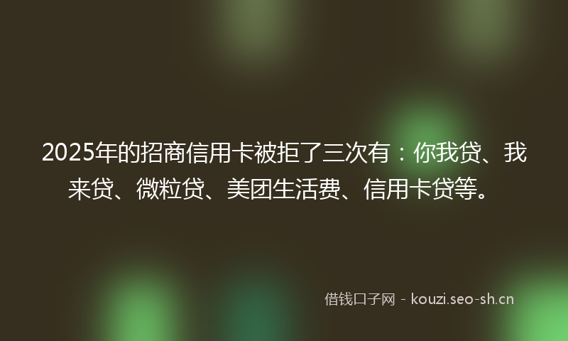 2025年的招商信用卡被拒了三次有：你我贷、我来贷、微粒贷、美团生活费、信用卡贷等。