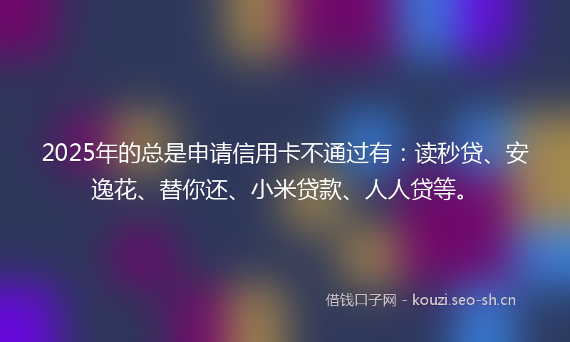 2025年的总是申请信用卡不通过有：读秒贷、安逸花、替你还、小米贷款、人人贷等。