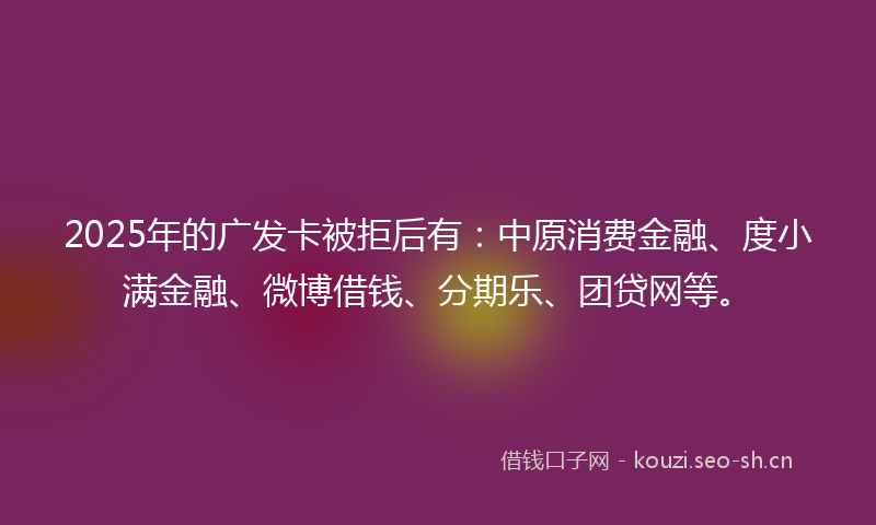 2025年的广发卡被拒后有：中原消费金融、度小满金融、微博借钱、分期乐、团贷网等。