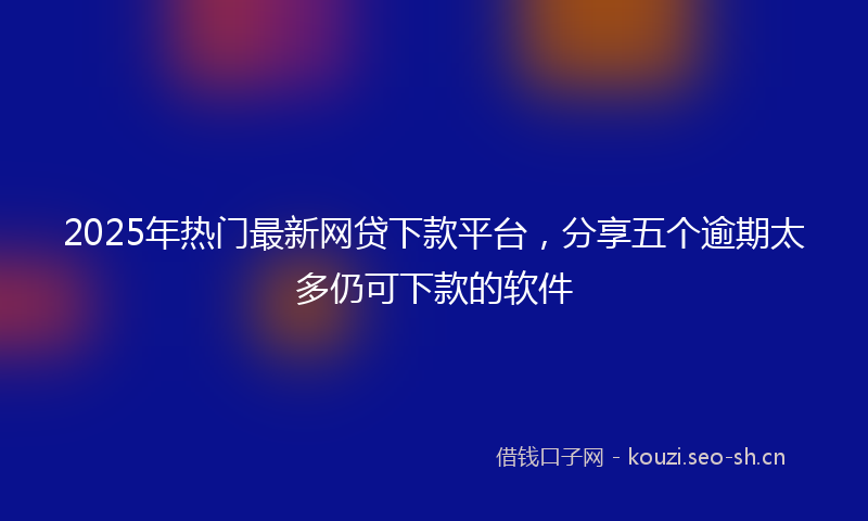 2025年热门最新网贷下款平台，分享五个逾期太多仍可下款的软件