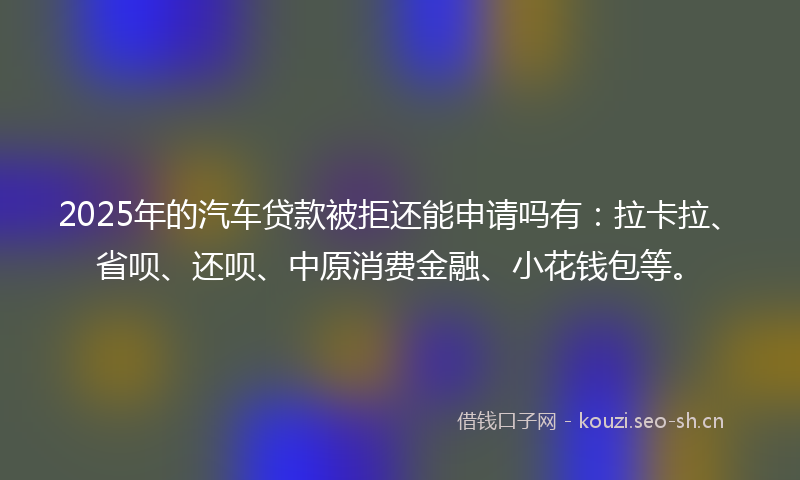 2025年的汽车贷款被拒还能申请吗有：拉卡拉、省呗、还呗、中原消费金融、小花钱包等。