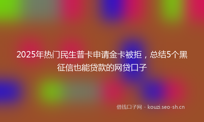 2025年热门民生普卡申请金卡被拒，总结5个黑征信也能贷款的网贷口子