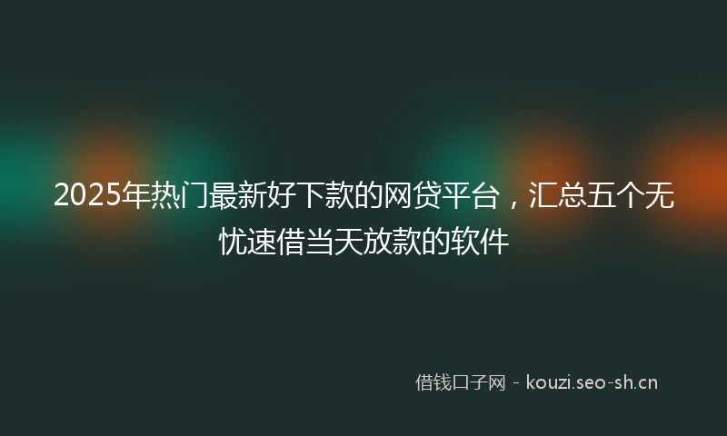 2025年热门最新好下款的网贷平台，汇总五个无忧速借当天放款的软件