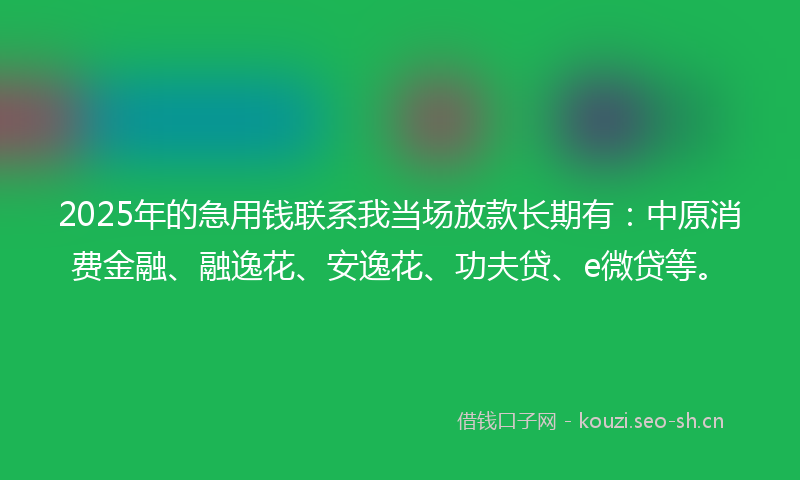 2025年的急用钱联系我当场放款长期有：中原消费金融、融逸花、安逸花、功夫贷、e微贷等。