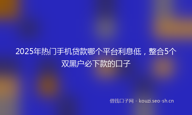 2025年热门手机贷款哪个平台利息低，整合5个双黑户必下款的口子
