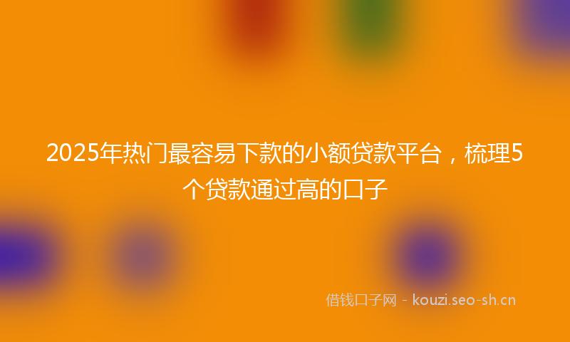 2025年热门最容易下款的小额贷款平台，梳理5个贷款通过高的口子