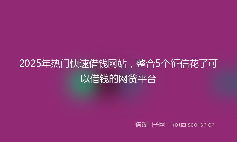 2025年热门快速借钱网站，整合5个征信花了可以借钱的网贷平台
