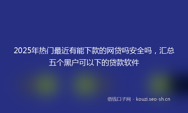 2025年热门最近有能下款的网贷吗安全吗，汇总五个黑户可以下的贷款软件