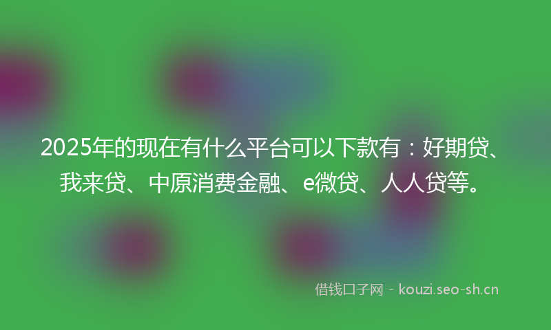 2025年的现在有什么平台可以下款有：好期贷、我来贷、中原消费金融、e微贷、人人贷等。