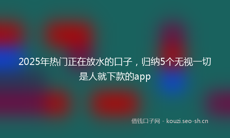 2025年热门正在放水的口子，归纳5个无视一切是人就下款的app