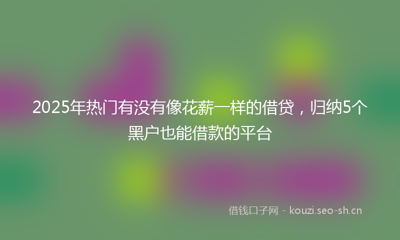 2025年热门有没有像花薪一样的借贷，归纳5个黑户也能借款的平台