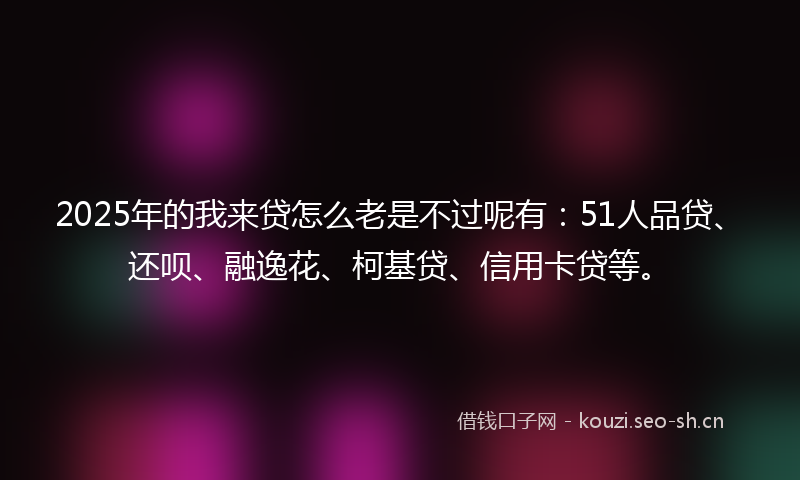 2025年的我来贷怎么老是不过呢有：51人品贷、还呗、融逸花、柯基贷、信用卡贷等。