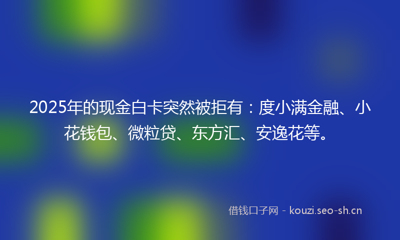 2025年的现金白卡突然被拒有：度小满金融、小花钱包、微粒贷、东方汇、安逸花等。