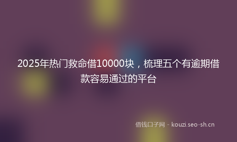 2025年热门救命借10000块，梳理五个有逾期借款容易通过的平台