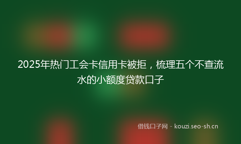 2025年热门工会卡信用卡被拒，梳理五个不查流水的小额度贷款口子