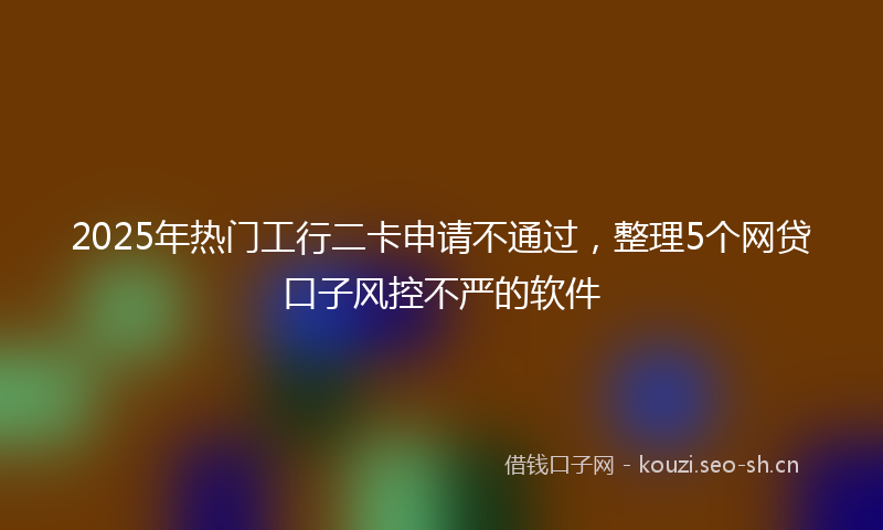 2025年热门工行二卡申请不通过，整理5个网贷口子风控不严的软件