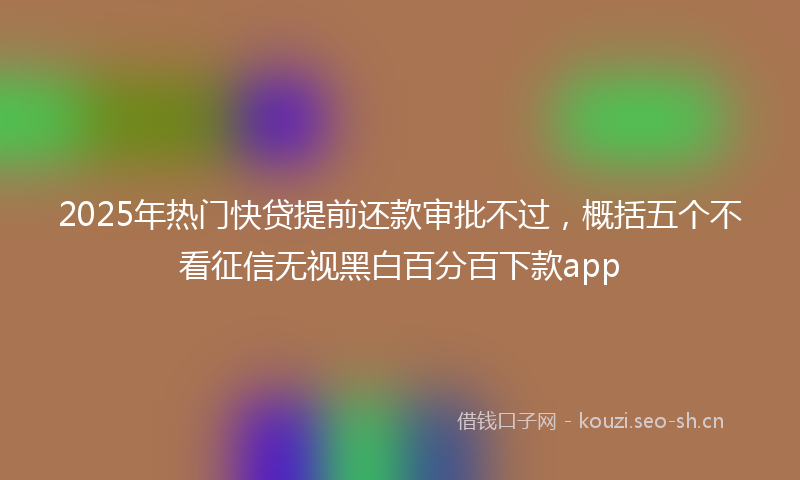 2025年热门快贷提前还款审批不过，概括五个不看征信无视黑白百分百下款app