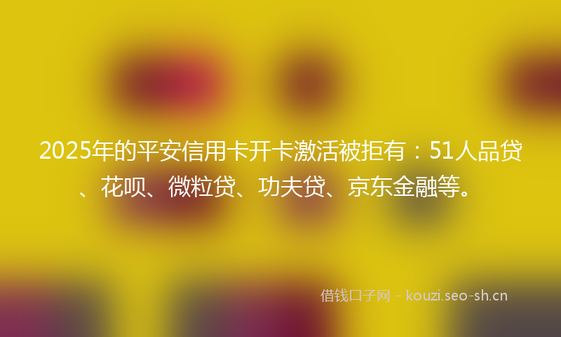 2025年的平安信用卡开卡激活被拒有：51人品贷、花呗、微粒贷、功夫贷、京东金融等。