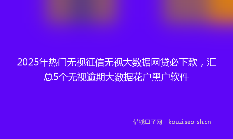 2025年热门无视征信无视大数据网贷必下款，汇总5个无视逾期大数据花户黑户软件
