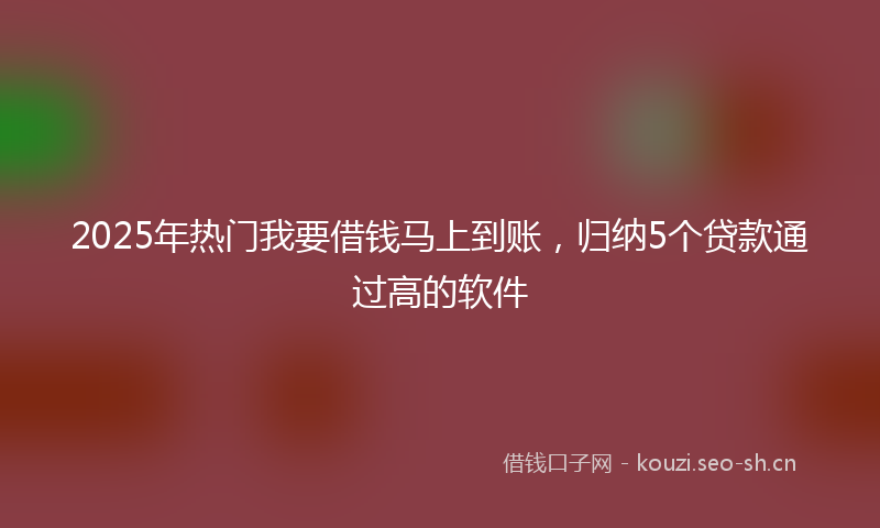 2025年热门我要借钱马上到账,归纳5个贷款通过高的软件