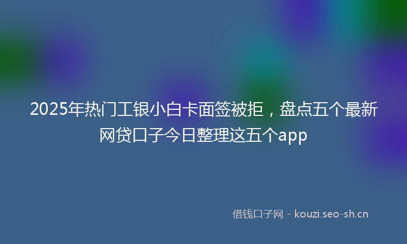 2025年热门工银小白卡面签被拒，盘点五个最新网贷口子今日整理这五个app