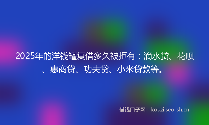 2025年的洋钱罐复借多久被拒有：滴水贷、花呗、惠商贷、功夫贷、小米贷款等。