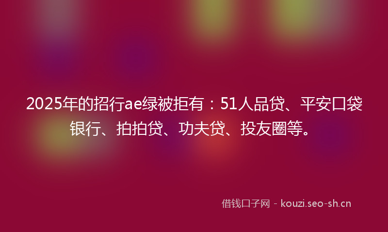 2025年的招行ae绿被拒有：51人品贷、平安口袋银行、拍拍贷、功夫贷、投友圈等。