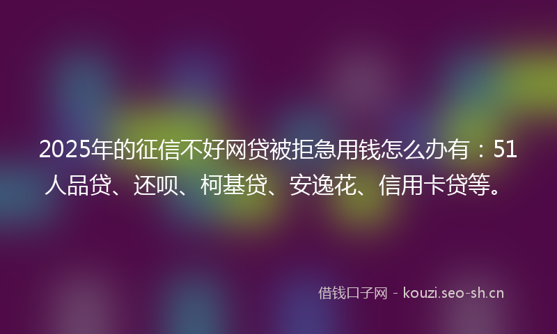 2025年的征信不好网贷被拒急用钱怎么办有：51人品贷、还呗、柯基贷、安逸花、信用卡贷等。