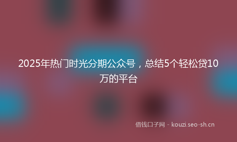 2025年热门时光分期公众号，总结5个轻松贷10万的平台