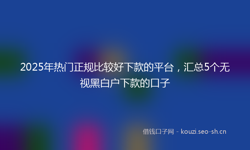 2025年热门正规比较好下款的平台，汇总5个无视黑白户下款的口子