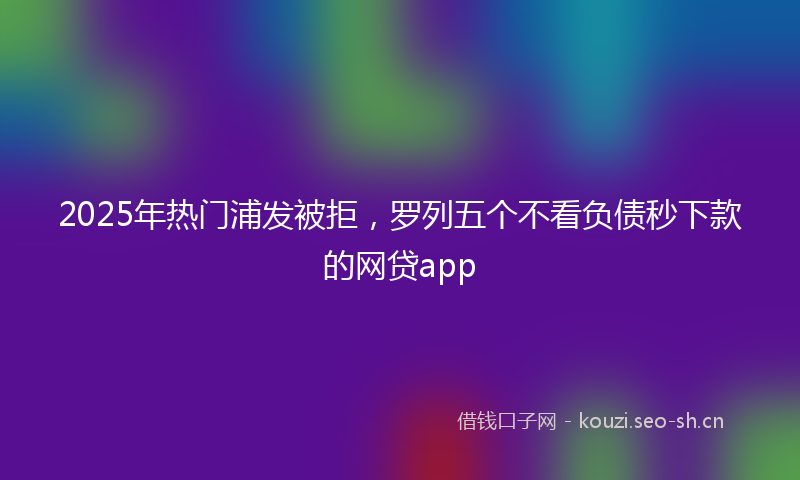 2025年热门浦发被拒，罗列五个不看负债秒下款的网贷app