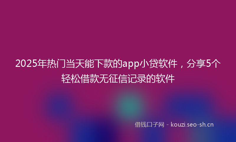 2025年热门当天能下款的app小贷软件，分享5个轻松借款无征信记录的软件